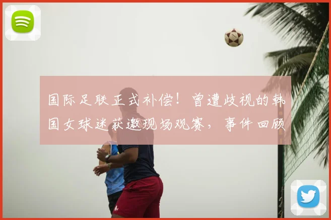 国际足联正式补偿！曾遭歧视的韩国女球迷获邀现场观赛，事件回顾与后续处理全解析