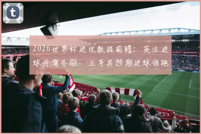 2026世界杯进攻数据前瞻：英法进球并驾齐驱，土耳其预期进球领跑，附xG数据解析指南