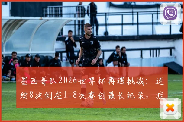 墨西哥队2026世界杯再遇挑战:连续8次倒在1_8决赛创最长纪录,症结何在?未来能否破局