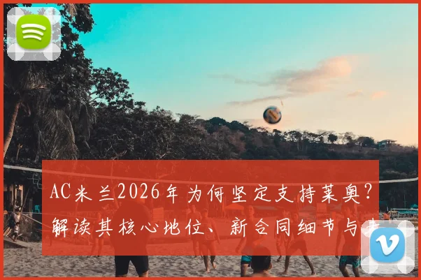 AC米兰2026年为何坚定支持莱奥？解读其核心地位、新合同细节与未来转会可能性