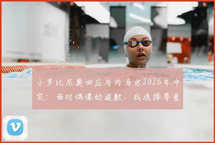 小罗比尼奥回应与内马尔2026年冲突：面对偶像的道歉，我选择尊重与释怀