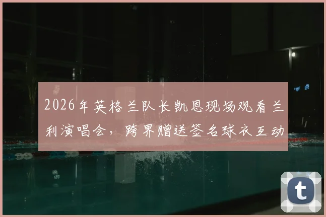 2026年英格兰队长凯恩现场观看兰利演唱会,跨界赠送签名球衣互动全过程解析