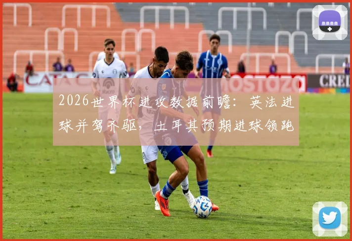 2026世界杯进攻数据前瞻：英法进球并驾齐驱，土耳其预期进球领跑，附xG数据解析指南