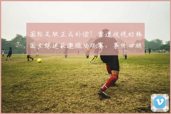 国际足联正式补偿!曾遭歧视的韩国女球迷获邀现场观赛,事件回顾与后续处理全解析