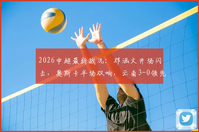 2026中超最新战况：邓涵文开场闪击，奥斯卡半场双响，云南3-0领先大连，附两队历史交锋数据解析
