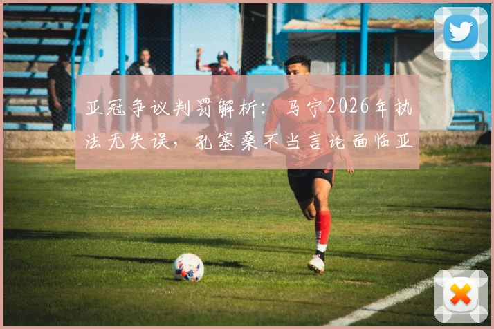 亚冠争议判罚解析：马宁2026年执法无失误，孔塞桑不当言论面临亚足联处罚