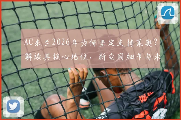 AC米兰2026年为何坚定支持莱奥？解读其核心地位、新合同细节与未来转会可能性