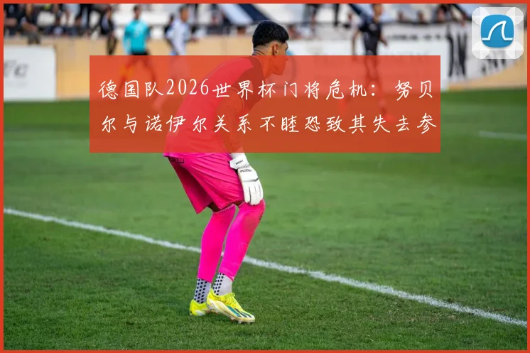 德国队2026世界杯门将危机：努贝尔与诺伊尔关系不睦恐致其失去参赛资格，拜仁内部竞争如何影响国家队人选？