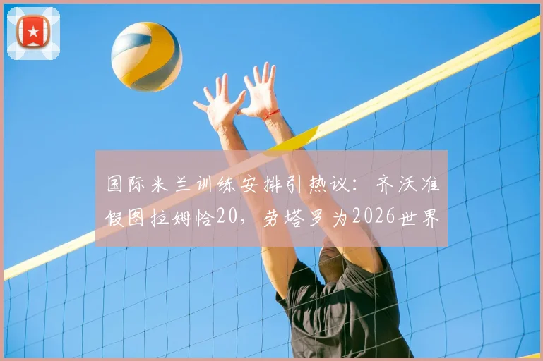 国际米兰训练安排引热议：齐沃准假图拉姆恰20，劳塔罗为2026世界杯拒休