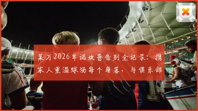 莱万2026年诺坎普告别全记录：携家人重温球场每个角落，与俱乐部全体员工合影背后的故事与深意