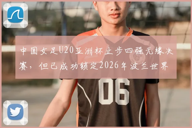 中国女足U20亚洲杯止步四强无缘决赛，但已成功锁定2026年波兰世界杯入场券