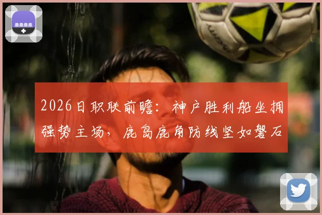 2026日职联前瞻:神户胜利船坐拥强势主场,鹿岛鹿角防线坚如磐石,比赛看点全解析