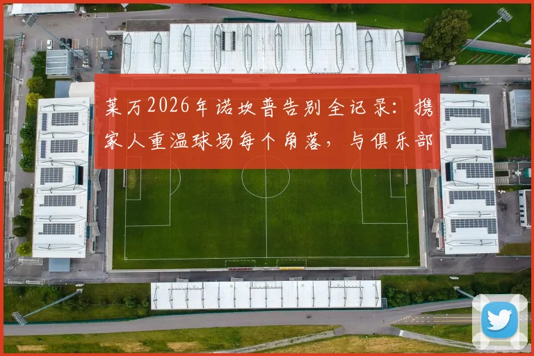 莱万2026年诺坎普告别全记录：携家人重温球场每个角落，与俱乐部全体员工合影背后的故事与深意