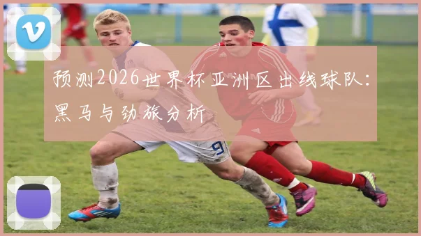 预测2026世界杯亚洲区出线球队:黑马与劲旅分析