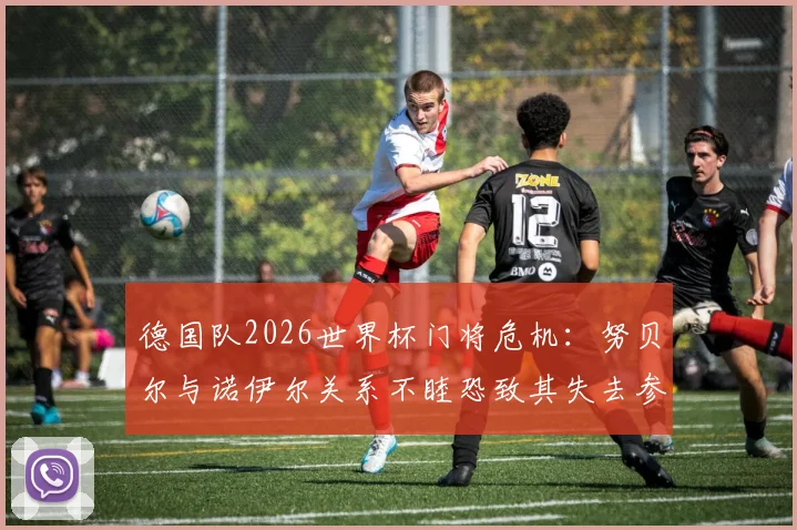 德国队2026世界杯门将危机：努贝尔与诺伊尔关系不睦恐致其失去参赛资格，拜仁内部竞争如何影响国家队人选？
