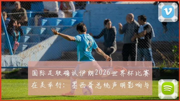 国际足联确认伊朗2026世界杯比赛在美举行：墨西哥总统声明影响与赛程分析